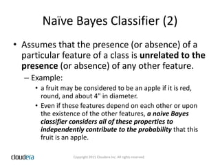 Naïve Bayes Classifier (2)Assumes that the presence (or absence) of a particular feature of a class is unrelated to the presence (or absence) of any other feature. Example: a fruit may be considered to be an apple if it is red, round, and about 4" in diameter. Even if these features depend on each other or upon the existence of the other features, a naive Bayes classifier considers all of these properties to independently contribute to the probability that this fruit is an apple.