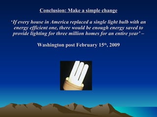 Conclusion: Make a simple change ‘ If every house in America replaced a single light bulb with an energy efficient one, there would be enough energy saved to provide lighting for three million homes for an entire year’ –  Washington post February 15 th , 2009  