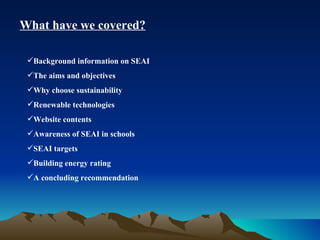 What have we covered? Background information on SEAI The aims and objectives Why choose sustainability Renewable technologies Website contents Awareness of SEAI in schools SEAI targets Building energy rating A concluding recommendation 