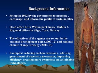 Background Information Set up in 2002 by the government to promote , encourage  and inform the public of sustainability Head office lie in Wilton park house, Dublin 2. Regional offices in Sligo, Cork, Galway.  The objectives of the agency are set out in the national development plan (2007-12) and national climate change strategy (2007-13) Examples: reducing carbon emissions , advising government of necessary meseaures, improving efficiency, creating more awareness on sustainable technologies. 