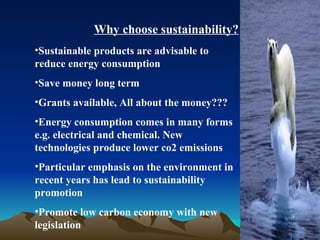 Why choose sustainability? Sustainable products are advisable to reduce energy consumption  Save money long term Grants available, All about the money??? Energy consumption comes in many forms e.g. electrical and chemical. New technologies produce lower co2 emissions Particular emphasis on the environment in recent years has lead to sustainability promotion Promote low carbon economy with new legislation 