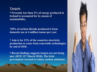 Targets Presently less than 2% of energy produced in Ireland is accounted for by means of sustainability. 30% of carbon dioxide produced is from domestic use at 4 million tonnes per year Aim is for 13% of the countries electricity production to come from renewable technologies by end of 2010.  Recent findings suggests targets are not being met. (RTE 12 th  March 2010). The Irish government warned to reduce carbon emissions. 