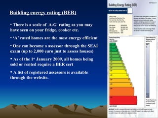 Building energy rating (BER) There is a scale of  A-G  rating as you may have seen on your fridge, cooker etc. ‘ A’ rated homes are the most energy efficient One can become a assessor through the SEAI exam (up to 2,000 euro just to assess houses) As of the 1 st  January 2009, all homes being sold or rented require a BER cert A list of registered assessors is available through the website. 