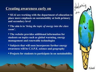 Creating awareness early on SEAI are working with the department of education to place more emphasis on sustainability at both primary and secondary level The aim is to ‘ bring the topic of energy into the class room’. The website provides additional information for students on topics such as global warming, energy management and renewable technologies Subjects that will soon incorporate further energy awareness will be C.S.P.E, science and geography Projects for students to participate in on sustainability 