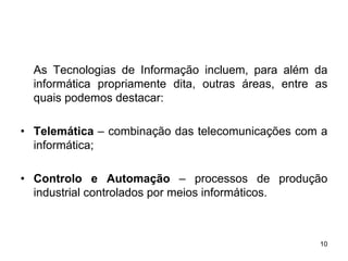 As Tecnologias de Informação incluem, para além da
  informática propriamente dita, outras áreas, entre as
  quais podemos destacar:

• Telemática – combinação das telecomunicações com a
  informática;

• Controlo e Automação – processos de produção
  industrial controlados por meios informáticos.



                                                     10
 