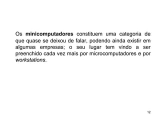 Os minicomputadores constituem uma categoria de
que quase se deixou de falar, podendo ainda existir em
algumas empresas; o seu lugar tem vindo a ser
preenchido cada vez mais por microcomputadores e por
workstations.




                                                    12
 