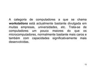 A categoria de computadores a que se chama
workstations está actualmente bastante divulgada em
muitas empresas, universidades, etc. Trata-se de
computadores um pouco maiores do que os
microcomputadores, normalmente bastante mais caros e
também com capacidades significativamente mais
desenvolvidas.




                                                  13
 
