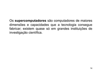 Os supercomputadores são computadores de maiores
dimensões e capacidades que a tecnologia consegue
fabricar; existem quase só em grandes instituições de
investigação científica.




                                                   14
 