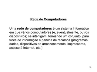 Rede de Computadores

Uma rede de computadores é um sistema informático
em que vários computadores (e, eventualmente, outros
dispositivos) se interligam, formando um conjunto, para
troca de informação e partilha de recursos (programas,
dados, dispositivos de armazenamento, impressoras,
acesso à Internet, etc.)




                                                          15
 