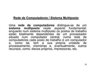 Rede de Computadores / Sistema Multiposto

Uma rede de computadores distingue-se de um
sistema multiposto neste aspecto fundamental:
enquanto num sistema multiposto os postos de trabalho
estão totalmente dependentes de um processador
situado num computador central, numa rede de
computadores cada posto de trabalho é um computador
e, como tal, tem a sua própria unidade de
processamento, memórias e, eventualmente, outros
recursos, como: discos próprios, impressoras, etc.



                                                   16
 