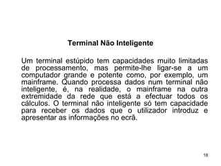 Terminal Não Inteligente

Um terminal estúpido tem capacidades muito limitadas
de processamento, mas permite-lhe ligar-se a um
computador grande e potente como, por exemplo, um
mainframe. Quando processa dados num terminal não
inteligente, é, na realidade, o mainframe na outra
extremidade da rede que está a efectuar todos os
cálculos. O terminal não inteligente só tem capacidade
para receber os dados que o utilizador introduz e
apresentar as informações no ecrã.



                                                    18
 