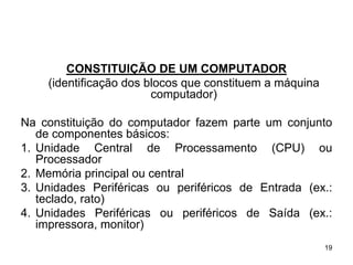 CONSTITUIÇÃO DE UM COMPUTADOR
    (identificação dos blocos que constituem a máquina
                        computador)

Na constituição do computador fazem parte um conjunto
   de componentes básicos:
1. Unidade Central de Processamento (CPU) ou
   Processador
2. Memória principal ou central
3. Unidades Periféricas ou periféricos de Entrada (ex.:
   teclado, rato)
4. Unidades Periféricas ou periféricos de Saída (ex.:
   impressora, monitor)
                                                         19
 