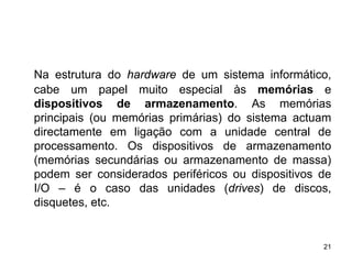 Na estrutura do hardware de um sistema informático,
cabe um papel muito especial às memórias e
dispositivos de armazenamento. As memórias
principais (ou memórias primárias) do sistema actuam
directamente em ligação com a unidade central de
processamento. Os dispositivos de armazenamento
(memórias secundárias ou armazenamento de massa)
podem ser considerados periféricos ou dispositivos de
I/O – é o caso das unidades (drives) de discos,
disquetes, etc.


                                                   21
 