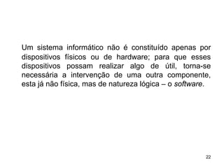 Um sistema informático não é constituído apenas por
dispositivos físicos ou de hardware; para que esses
dispositivos possam realizar algo de útil, torna-se
necessária a intervenção de uma outra componente,
esta já não física, mas de natureza lógica – o software.




                                                      22
 
