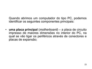 Quando abrimos um computador do tipo PC, podemos
  identificar os seguintes componentes principais:

• uma placa principal (motherboard) – a placa de circuito
  impresso de maiores dimensões no interior do PC, na
  qual se vão ligar os periféricos através de conectores e
  placas de expansão;




                                                        23
 