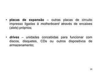 • placas de expansão – outras placas de circuito
  impresso ligadas à motherboard através de encaixes
  (slots) próprios;

• drives – unidades concebidas para funcionar com
  discos, disquetes, CDs ou outros dispositivos de
  armazenamento;




                                                  24
 