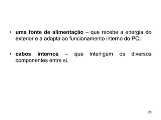 • uma fonte de alimentação – que recebe a energia do
  exterior e a adapta ao funcionamento interno do PC;

• cabos internos –        que   interligam   os   diversos
  componentes entre si.




                                                        25
 