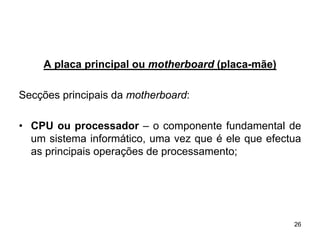 A placa principal ou motherboard (placa-mãe)

Secções principais da motherboard:

• CPU ou processador – o componente fundamental de
  um sistema informático, uma vez que é ele que efectua
  as principais operações de processamento;




                                                     26
 