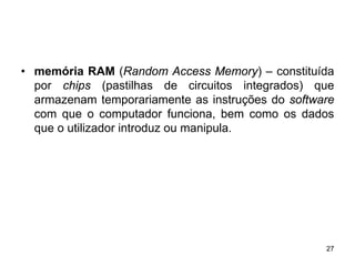 • memória RAM (Random Access Memory) – constituída
  por chips (pastilhas de circuitos integrados) que
  armazenam temporariamente as instruções do software
  com que o computador funciona, bem como os dados
  que o utilizador introduz ou manipula.




                                                   27
 