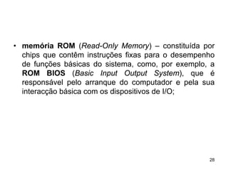 • memória ROM (Read-Only Memory) – constituída por
  chips que contêm instruções fixas para o desempenho
  de funções básicas do sistema, como, por exemplo, a
  ROM BIOS (Basic Input Output System), que é
  responsável pelo arranque do computador e pela sua
  interacção básica com os dispositivos de I/O;




                                                   28
 
