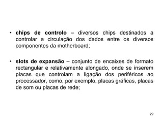 • chips de controlo – diversos chips destinados a
  controlar a circulação dos dados entre os diversos
  componentes da motherboard;

• slots de expansão – conjunto de encaixes de formato
  rectangular e relativamente alongado, onde se inserem
  placas que controlam a ligação dos periféricos ao
  processador, como, por exemplo, placas gráficas, placas
  de som ou placas de rede;



                                                       29
 