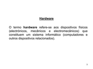 Hardware

O termo hardware refere-se aos dispositivos físicos
(electrónicos, mecânicos e electromecânicos) que
constituem um sistema informático (computadores e
outros dispositivos relacionados).




                                                  3
 