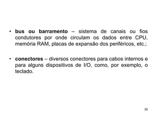 • bus ou barramento – sistema de canais ou fios
  condutores por onde circulam os dados entre CPU,
  memória RAM, placas de expansão dos periféricos, etc.;

• conectores – diversos conectores para cabos internos e
  para alguns dispositivos de I/O, como, por exemplo, o
  teclado.




                                                      30
 