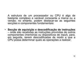A estrutura de um processador ou CPU é algo de
  bastante complexo e variável consoante a marca ou a
  versão; no entanto, podem destacar-se as seguintes
  secções e componentes fundamentais:

• Secção de aquisição e descodificação de instruções
  – onde são recebidas as instruções provindas de outros
  componentes (memórias ou dispositivos de input), para,
  em seguida, serem descodificadas de modo a que a
  CPU possa determinar quais as operações a realizar;




                                                      32
 