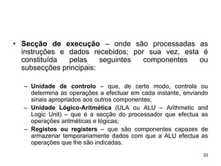 • Secção de execução – onde são processadas as
  instruções e dados recebidos; por sua vez, esta é
  constituída  pelas     seguintes componentes   ou
  subsecções principais:

  – Unidade de controlo – que, de certo modo, controla ou
    determina as operações a efectuar em cada instante, enviando
    sinais apropriados aos outros componentes;
  – Unidade Lógico-Aritmética (ULA ou ALU – Arithmetic and
    Logic Unit) – que é a secção do processador que efectua as
    operações aritméticas e lógicas;
  – Registos ou registers – que são componentes capazes de
    armazenar temporariamente dados com que a ALU efectua as
    operações que lhe são indicadas.
                                                              33
 