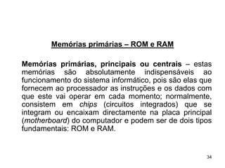 Memórias primárias – ROM e RAM

Memórias primárias, principais ou centrais – estas
memórias são absolutamente indispensáveis ao
funcionamento do sistema informático, pois são elas que
fornecem ao processador as instruções e os dados com
que este vai operar em cada momento; normalmente,
consistem em chips (circuitos integrados) que se
integram ou encaixam directamente na placa principal
(motherboard) do computador e podem ser de dois tipos
fundamentais: ROM e RAM.


                                                     34
 