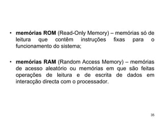 • memórias ROM (Read-Only Memory) – memórias só de
  leitura que contêm instruções fixas para o
  funcionamento do sistema;

• memórias RAM (Random Access Memory) – memórias
  de acesso aleatório ou memórias em que são feitas
  operações de leitura e de escrita de dados em
  interacção directa com o processador.




                                                 35
 
