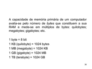 A capacidade de memória primária de um computador
avalia-se pelo número de bytes que constituem a sua
RAM e mede-se em múltiplos de bytes: quilobytes;
megabytes; gigabytes; etc.

1 byte = 8 bit
1 KB (quilobyte) = 1024 bytes
1 MB (megabyte) = 1024 KB
1 GB (gigabyte) = 1024 MB
1 TB (terabyte) = 1024 GB

                                                 36
 