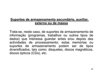 Suportes de armazenamento secundário, auxiliar,
              externo ou de massa

Trata-se, neste caso, de suportes de armazenamento de
informação (programas, trabalhos ou outros tipos de
dados) que interessa guardar antes e/ou depois das
actividades de processamento; estas memórias ou
suportes de armazenamento podem ser de tipos
diversificados, tais como: disquetes, discos magnéticos,
discos ópticos (CDs), etc.



                                                      37
 