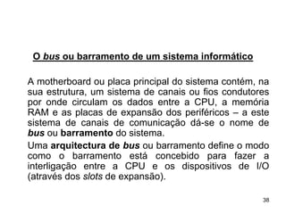 O bus ou barramento de um sistema informático

A motherboard ou placa principal do sistema contém, na
sua estrutura, um sistema de canais ou fios condutores
por onde circulam os dados entre a CPU, a memória
RAM e as placas de expansão dos periféricos – a este
sistema de canais de comunicação dá-se o nome de
bus ou barramento do sistema.
Uma arquitectura de bus ou barramento define o modo
como o barramento está concebido para fazer a
interligação entre a CPU e os dispositivos de I/O
(através dos slots de expansão).

                                                    38
 
