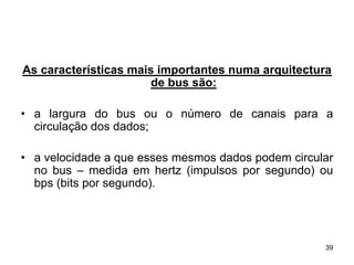 As características mais importantes numa arquitectura
                       de bus são:

• a largura do bus ou o número de canais para a
  circulação dos dados;

• a velocidade a que esses mesmos dados podem circular
  no bus – medida em hertz (impulsos por segundo) ou
  bps (bits por segundo).




                                                    39
 