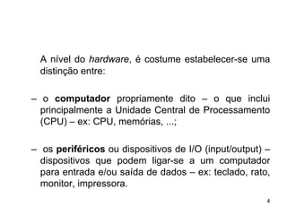 A nível do hardware, é costume estabelecer-se uma
  distinção entre:

– o computador propriamente dito – o que inclui
  principalmente a Unidade Central de Processamento
  (CPU) – ex: CPU, memórias, ...;

– os periféricos ou dispositivos de I/O (input/output) –
  dispositivos que podem ligar-se a um computador
  para entrada e/ou saída de dados – ex: teclado, rato,
  monitor, impressora.
                                                       4
 