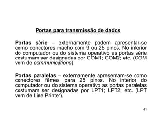 Portas para transmissão de dados

Portas série – externamente podem apresentar-se
como conectores macho com 9 ou 25 pinos. No interior
do computador ou do sistema operativo as portas série
costumam ser designadas por COM1; COM2; etc. (COM
vem de communications).

Portas paralelas – externamente apresentam-se como
conectores fêmea para 25 pinos. No interior do
computador ou do sistema operativo as portas paralelas
costumam ser designadas por LPT1; LPT2; etc. (LPT
vem de Line Printer).

                                                    41
 
