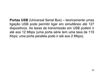 Portas USB (Universal Serial Bus) – teoricamente umas
ligação USB pode permitir ligar em simultâneo até 127
dispositivos. As taxas de transmissão em USB podem ir
até aos 12 Mbps (uma porta série tem uma taxa de 115
Kbps; uma porta paralela pode ir até aos 2 Mbps).




                                                   42
 