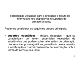Tecnologias utilizadas para a gravação e leitura de
         informação nos dispositivos e suportes de
                       armazenamento

Podemos considerar os seguintes grupos principais:

• suportes magnéticos – discos, disquetes – que se
  caracterizam por terem superfícies revestidas de
  substâncias que podem sofrer alterações de orientação
  nos seus campos magnéticos, permitindo dessa maneira
  a codificação e o armazenamento da informação, sob a
  forma de zeros e uns (bits);

                                                          43
 