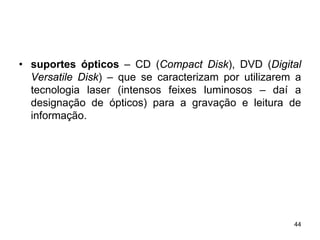 • suportes ópticos – CD (Compact Disk), DVD (Digital
  Versatile Disk) – que se caracterizam por utilizarem a
  tecnologia laser (intensos feixes luminosos – daí a
  designação de ópticos) para a gravação e leitura de
  informação.




                                                      44
 