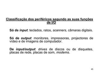 Classificação dos periféricos segundo as suas funções
                          de I/O

  Só de input: teclados, ratos, scanners, câmaras digitais.

  Só de output: monitores, impressoras, projectores de
  vídeo e de imagens de computador.

  De input/output: drives de discos ou de disquetes,
  placas de rede, placas de som, modems.



                                                         45
 