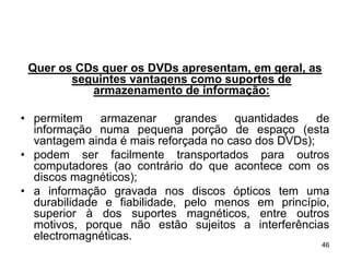 Quer os CDs quer os DVDs apresentam, em geral, as
        seguintes vantagens como suportes de
           armazenamento de informação:

• permitem    armazenar     grandes   quantidades    de
  informação numa pequena porção de espaço (esta
  vantagem ainda é mais reforçada no caso dos DVDs);
• podem ser facilmente transportados para outros
  computadores (ao contrário do que acontece com os
  discos magnéticos);
• a informação gravada nos discos ópticos tem uma
  durabilidade e fiabilidade, pelo menos em princípio,
  superior à dos suportes magnéticos, entre outros
  motivos, porque não estão sujeitos a interferências
  electromagnéticas.
                                                     46
 