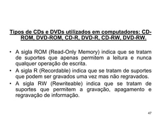 Tipos de CDs e DVDs utilizados em computadores: CD-
    ROM, DVD-ROM, CD-R, DVD-R, CD-RW, DVD-RW.

• A sigla ROM (Read-Only Memory) indica que se tratam
  de suportes que apenas permitem a leitura e nunca
  qualquer operação de escrita.
• A sigla R (Recordable) indica que se tratam de suportes
  que podem ser gravados uma vez mas não regravados.
• A sigla RW (Rewriteable) indica que se tratam de
  suportes que permitem a gravação, apagamento e
  regravação de informação.


                                                       47
 