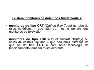 Existem monitores de dois tipos fundamentais:

• monitores do tipo CRT (Cathod Ray Tube) ou tubo de
  raios catódicos – que são do mesmo género dos
  monitores de televisão;

• monitores do tipo LCD (Liquid Cristral Display) ou
  ecrãs de cristais líquidos – que são mais estreitos do
  que os do tipo CRT e com uma tecnologia de
  funcionamento também muito diferente.




                                                      48
 