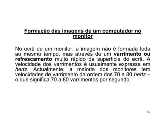 Formação das imagens de um computador no
                   monitor

No ecrã de um monitor, a imagem não é formada toda
ao mesmo tempo, mas através de um varrimento ou
refrescamento muito rápido da superfície do ecrã. A
velocidade dos varrimentos é usualmente expressa em
hertz. Actualmente, a maioria dos monitores tem
velocidades de varrimento da ordem dos 70 a 80 hertz –
o que significa 70 a 80 varrimentos por segundo.




                                                    49
 