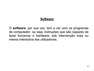 Software

O software, por sua vez, tem a ver com os programas
de computador, ou seja, instruções que são capazes de
fazer funcionar o hardware, sob intervenção mais ou
menos interactiva dos utilizadores.




                                                    5
 