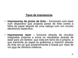 Tipos de impressoras

• Impressoras de jactos de tinta – funcionam com base
  num dispositivo que projecta jactos de tinta contra a
  folha de papel através de uma cabeça com um circuito
  electrónico específico.

• Impressoras laser – funciona através de circuitos
  integrados próprios e envia os resultados através de
  laser para um tambor, que roda em torno de si próprio, e
  que transmite ao papel os grafismos a imprimir através
  de tinta em pó que posteriormente é fixada por meio de
  um jogo de cilindros rotativos.

                                                        50
 