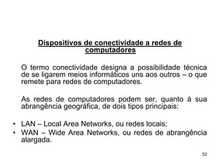 Dispositivos de conectividade a redes de
                    computadores

  O termo conectividade designa a possibilidade técnica
  de se ligarem meios informáticos uns aos outros – o que
  remete para redes de computadores.

  As redes de computadores podem ser, quanto à sua
  abrangência geográfica, de dois tipos principais:

• LAN – Local Area Networks, ou redes locais;
• WAN – Wide Area Networks, ou redes de abrangência
  alargada.
                                                       52
 