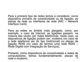 Para o primeiro tipo de redes temos a considerar, como
dispositivo primário de conectividade ou de ligação, as
placas de rede ou interfaces de rede (NIC – Network
Interface Card).

Para as redes no âmbito mais alargado, como, por
exemplo, o caso da Internet, as ligações passam, na
maioria das vezes, por redes telefónicas; neste caso, os
dispositivos de ligação podem ser: modems (no caso de
a rede telefónica ser do tipo tradicional) ou placas de
ligação RDIS (no caso de termos uma rede RDIS –
Rede Digital com Integração de Serviços).

Portanto, como dispositivos de conectividade a redes de
computadores, temos fundamentalmente: placas de
                                                      53
rede e modems.
 