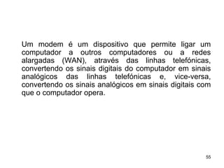 Um modem é um dispositivo que permite ligar um
computador a outros computadores ou a redes
alargadas (WAN), através das linhas telefónicas,
convertendo os sinais digitais do computador em sinais
analógicos das linhas telefónicas e, vice-versa,
convertendo os sinais analógicos em sinais digitais com
que o computador opera.




                                                     55
 